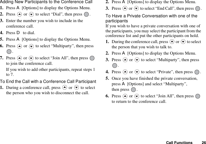 Call Functions 26Adding New Participants to the Conference Call1. Press A [Options] to display the Options Menu.2. Press   or   to select “Dial”, then press  .3. Enter the number you wish to include in the conference call.4. Press D to dial.5. Press A [Options] to display the Options Menu.6. Press   or   to select “Multiparty”, then press .7. Press   or   to select “Join All”, then press   to join the conference call.If you wish to add other participants, repeat steps 1 to 7.To End the Call with a Conference Call Participant1. During a conference call, press   or   to select the person who you wish to disconnect the call.2. Press A [Options] to display the Options Menu.3. Press   or   to select “End Call”, then press  .To Have a Private Conversation with one of the participantsIf you wish to have a private conversation with one of the participants, you may select the participant from the conference list and put the other participants on hold.1. During the conference call, press   or   to select the person that you wish to talk to.2. Press A [Options] to display the Options Menu.3. Press   or   to select “Multiparty”, then press .4. Press   or   to select “Private”, then press  .5. Once you have finished the private conversation, press A [Options] and select “Multiparty”, then press  .6. Press   or   to select “Join All”, then press   to return to the conference call.