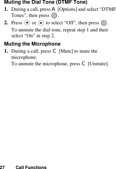 27 Call FunctionsMuting the Dial Tone (DTMF Tone)1. During a call, press A [Options] and select “DTMF Tones”, then press  .2. Press   or   to select “Off”, then press  .To unmute the dial tone, repeat step 1 and then select “On” in step 2.Muting the Microphone1. During a call, press C [Mute] to mute the microphone.To unmute the microphone, press C [Unmute].