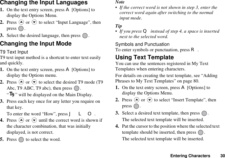 Entering Characters 30Changing the Input Languages1. On the text entry screen, press A [Options] to display the Options Menu.2. Press   or   to select “Input Language”, then press .3. Select the desired language, then press  .Changing the Input ModeT9 Text InputT9 text input method is a shortcut to enter text easily and quickly. 1. On the text entry screen, press A [Options] to display the Options menu.2. Press   or   to select the desired T9 mode (T9 Abc, T9 ABC, T9 abc), then press  . “ ” will be displayed on the Main Display.3. Press each key once for any letter you require on that key.To enter the word “How”, press J L O.4. Press   or   until the correct word is shown if the character combination, that was initially displayed, is not correct.5. Press   to select the word.Note• If the correct word is not shown in step 3, enter the correct word again after switching to the normal input mode.Tip• If you press Q instead of step 4, a space is inserted next to the selected word.Symbols and PunctuationTo enter symbols or punctuation, press R.Using Text TemplateYou can use the sentences registered in My Text Templates when entering characters.For details on creating the text template, see “Adding Phrases to My Text Templates” on page 80.1. On the text entry screen, press A [Options] to display the Options Menu.2. Press   or   to select “Insert Template”, then press .3. Select a desired text template, then press  .The selected text template will be inserted.4. Put the cursor to the position where the selected text template should be inserted, then press  .The selected text template will be inserted.