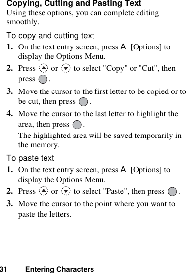 31 Entering CharactersCopying, Cutting and Pasting TextUsing these options, you can complete editing smoothly.To copy and cutting text1. On the text entry screen, press A [Options] to display the Options Menu.2. Press   or   to select &quot;Copy&quot; or &quot;Cut&quot;, then press .3. Move the cursor to the first letter to be copied or to be cut, then press  .4. Move the cursor to the last letter to highlight the area, then press  .The highlighted area will be saved temporarily in the memory.To paste text1. On the text entry screen, press A [Options] to display the Options Menu.2. Press   or   to select &quot;Paste&quot;, then press  .3. Move the cursor to the point where you want to paste the letters.