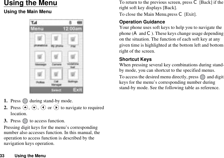 33 Using the MenuUsing the MenuUsing the Main Menu1. Press   during stand-by mode.2. Press  ,  ,   or   to navigate to required location.3. Press   to access function.Pressing digit keys for the menu’s corresponding number also accesses function. In this manual, the operation to access function is described by the navigation keys operation.To return to the previous screen, press C [Back] if the right soft key displays [Back]. To close the Main Menu,press C [Exit].Operation GuidanceYour phone uses soft keys to help you to navigate the phone (A and C). These keys change usage depending on the situation. The function of each soft key at any given time is highlighted at the bottom left and bottom right of the screen.Shortcut KeysWhen pressing several key combinations during stand-by mode, you can shortcut to the specified menus. To access the desired menu directly, press   and digit keys for the menu’s corresponding number during stand-by mode. See the following table as reference.