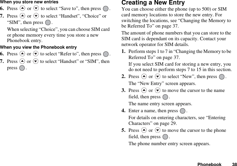 Phonebook 38When you store new entries6. Press   or   to select “Save to”, then press  .7. Press   or   to select “Handset”, “Choice” or “SIM”, then press  .When selecting “Choice”, you can choose SIM card or phone memory every time you store a new Phonebook entry.When you view the Phonebook entry6. Press   or   to select “Refer to”, then press  .7. Press   or   to select “Handset” or “SIM”, then press .Creating a New EntryYou can choose either the phone (up to 500) or SIM card memory locations to store the new entry. For switching the locations, see “Changing the Memory to be Referred To” on page 37.The amount of phone numbers that you can store to the SIM card is dependant on its capacity. Contact your network operator for SIM details.1. Perform steps 1 to 7 in “Changing the Memory to be Referred To” on page 37.If you select SIM card for storing a new entry, you do not need to perform steps 7 to 15 in this section.2. Press   or   to select “New”, then press  .The “New Entry” screen appears.3. Press   or   to move the cursor to the name field, then press  .The name entry screen appears.4. Enter a name, then press  .For details on entering characters, see “Entering Characters” on page 29.5. Press   or   to move the cursor to the phone field, then press  .The phone number entry screen appears.