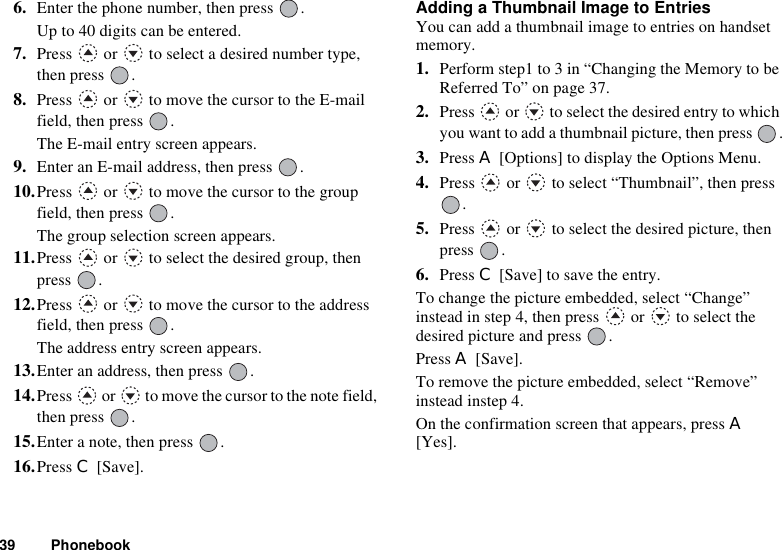 39 Phonebook6. Enter the phone number, then press  .Up to 40 digits can be entered.7. Press   or   to select a desired number type, then press  .8. Press   or   to move the cursor to the E-mail field, then press  .The E-mail entry screen appears.9. Enter an E-mail address, then press  .10.Press   or   to move the cursor to the group field, then press  .The group selection screen appears.11.Press   or   to select the desired group, then press .12.Press   or   to move the cursor to the address field, then press  .The address entry screen appears.13.Enter an address, then press  .14.Press   or   to move the cursor to the note field, then press  .15.Enter a note, then press  .16.Press C [Save].Adding a Thumbnail Image to EntriesYou can add a thumbnail image to entries on handset memory.1. Perform step1 to 3 in “Changing the Memory to be Referred To” on page 37.2. Press   or   to select the desired entry to which you want to add a thumbnail picture, then press  .3. Press A [Options] to display the Options Menu.4. Press   or   to select “Thumbnail”, then press .5. Press   or   to select the desired picture, then press .6. Press C [Save] to save the entry.To change the picture embedded, select “Change” instead in step 4, then press   or   to select the desired picture and press  .Press A [Save].To remove the picture embedded, select “Remove” instead instep 4.On the confirmation screen that appears, press A[Yes].