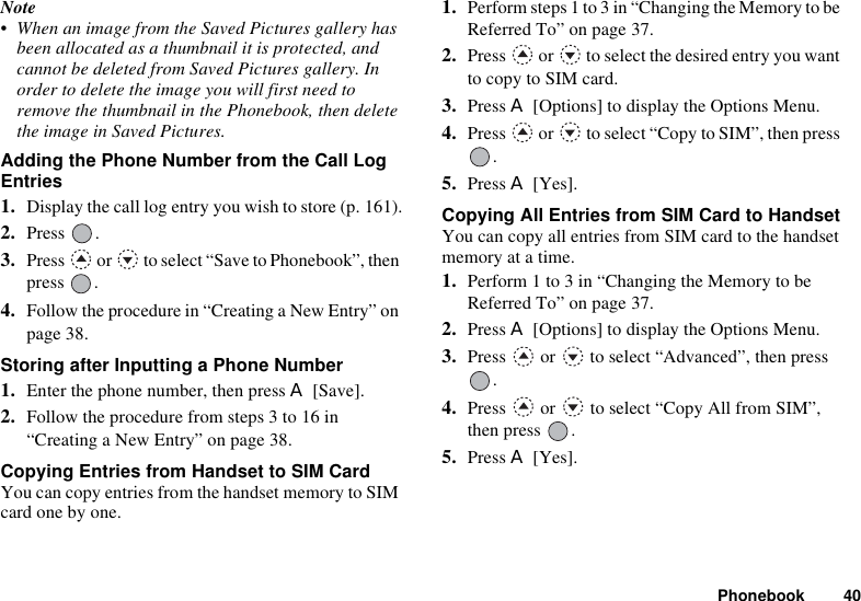 Phonebook 40Note• When an image from the Saved Pictures gallery has been allocated as a thumbnail it is protected, and cannot be deleted from Saved Pictures gallery. In order to delete the image you will first need to remove the thumbnail in the Phonebook, then delete the image in Saved Pictures.Adding the Phone Number from the Call Log Entries1. Display the call log entry you wish to store (p. 161).2. Press . 3. Press   or   to select “Save to Phonebook”, then press .4. Follow the procedure in “Creating a New Entry” on page 38.Storing after Inputting a Phone Number1. Enter the phone number, then press A [Save].2. Follow the procedure from steps 3 to 16 in “Creating a New Entry” on page 38.Copying Entries from Handset to SIM CardYou can copy entries from the handset memory to SIM card one by one.1. Perform steps 1 to 3 in “Changing the Memory to be Referred To” on page 37.2. Press   or   to select the desired entry you want to copy to SIM card.3. Press A [Options] to display the Options Menu.4. Press   or   to select “Copy to SIM”, then press .5. Press A [Yes].Copying All Entries from SIM Card to HandsetYou can copy all entries from SIM card to the handset memory at a time.1. Perform 1 to 3 in “Changing the Memory to be Referred To” on page 37.2. Press A [Options] to display the Options Menu.3. Press   or   to select “Advanced”, then press .4. Press   or   to select “Copy All from SIM”, then press  .5. Press A [Yes].