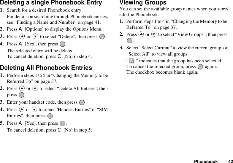 Phonebook 42Deleting a single Phonebook Entry1. Search for a desired Phonebook entry.For details on searching through Phonebook entries, see “Finding a Name and Number” on page 41.2. Press A [Options] to display the Options Menu.3. Press   or   to select “Delete”, then press  .4. Press A [Yes], then press  .The selected entry will be deleted.To cancel deletion, press C [No] in step 4.Deleting All Phonebook Entries1. Perform steps 1 to 5 in “Changing the Memory to be Referred To” on page 37.2. Press   or   to select “Delete All Entries”, then press .3. Enter your handset code, then press  .4. Press   or   to select “Handset Entries” or “SIM Entries”, then press  .5. Press A [Yes], then press  . To cancel deletion, press C [No] in step 5.Viewing GroupsYou can set the available group names when you store/edit the Phonebook.1. Perform steps 1 to 4 in “Changing the Memory to be Referred To” on page 37. 2. Press   or   to select “View Groups”, then press .3. Select “Select Current” to view the current group, or “Select All” to view all groups.“ ” indicates that the group has been selected. To cancel the selected group, press   again.The checkbox becomes blank again.