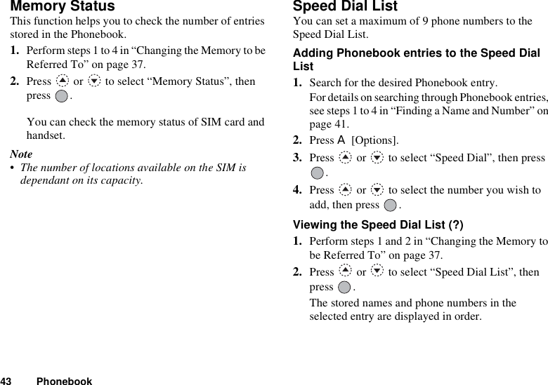 43 PhonebookMemory StatusThis function helps you to check the number of entries stored in the Phonebook.1. Perform steps 1 to 4 in “Changing the Memory to be Referred To” on page 37. 2. Press   or   to select “Memory Status”, then press .You can check the memory status of SIM card and handset.Note• The number of locations available on the SIM is dependant on its capacity.Speed Dial ListYou can set a maximum of 9 phone numbers to the Speed Dial List.Adding Phonebook entries to the Speed Dial List1. Search for the desired Phonebook entry.For details on searching through Phonebook entries, see steps 1 to 4 in “Finding a Name and Number” on page 41.2. Press A [Options].3. Press   or   to select “Speed Dial”, then press .4. Press   or   to select the number you wish to add, then press  .Viewing the Speed Dial List (?)1. Perform steps 1 and 2 in “Changing the Memory to be Referred To” on page 37.2. Press   or   to select “Speed Dial List”, then press .The stored names and phone numbers in the selected entry are displayed in order.