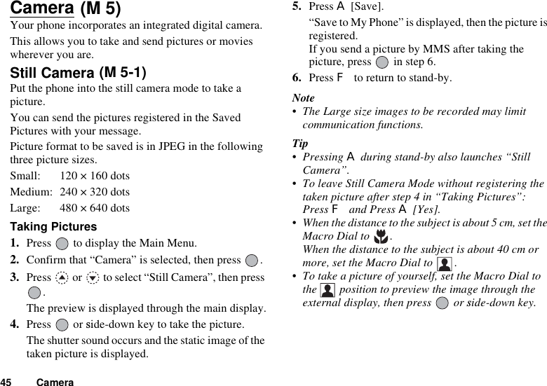 45 CameraCameraYour phone incorporates an integrated digital camera. This allows you to take and send pictures or movies wherever you are. Still Camera Put the phone into the still camera mode to take a picture.You can send the pictures registered in the Saved Pictures with your message.Picture format to be saved is in JPEG in the following three picture sizes.Small: 120 × 160 dotsMedium: 240 × 320 dotsLarge: 480 × 640 dotsTaking Pictures1. Press   to display the Main Menu.2. Confirm that “Camera” is selected, then press  .3. Press   or   to select “Still Camera”, then press .The preview is displayed through the main display.4. Press  or side-down key to take the picture.The shutter sound occurs and the static image of the taken picture is displayed.5. Press A [Save].“Save to My Phone” is displayed, then the picture is registered.If you send a picture by MMS after taking the picture, press   in step 6.6. Press F to return to stand-by.Note• The Large size images to be recorded may limit communication functions.Tip• Pressing A during stand-by also launches “Still Camera”.• To leave Still Camera Mode without registering the taken picture after step 4 in “Taking Pictures”: Press F and Press A [Yes].• When the distance to the subject is about 5 cm, set the Macro Dial to  .When the distance to the subject is about 40 cm or more, set the Macro Dial to  .• To take a picture of yourself, set the Macro Dial to the   position to preview the image through the external display, then press  or side-down key.(M 5)(M 5-1)