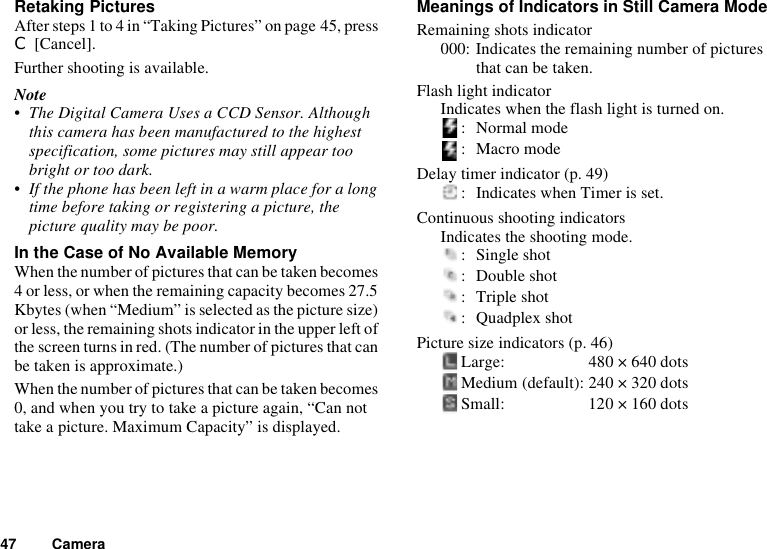 47 CameraRetaking PicturesAfter steps 1 to 4 in “Taking Pictures” on page 45, press C [Cancel].Further shooting is available.Note• The Digital Camera Uses a CCD Sensor. Although this camera has been manufactured to the highest specification, some pictures may still appear too bright or too dark.• If the phone has been left in a warm place for a long time before taking or registering a picture, the picture quality may be poor.In the Case of No Available MemoryWhen the number of pictures that can be taken becomes 4 or less, or when the remaining capacity becomes 27.5 Kbytes (when “Medium” is selected as the picture size) or less, the remaining shots indicator in the upper left of the screen turns in red. (The number of pictures that can be taken is approximate.)When the number of pictures that can be taken becomes 0, and when you try to take a picture again, “Can not take a picture. Maximum Capacity” is displayed.Meanings of Indicators in Still Camera ModeRemaining shots indicator000: Indicates the remaining number of pictures that can be taken.Flash light indicatorIndicates when the flash light is turned on.: Normal mode: Macro modeDelay timer indicator (p. 49): Indicates when Timer is set.Continuous shooting indicatorsIndicates the shooting mode.: Single shot: Double shot: Triple shot: Quadplex shotPicture size indicators (p. 46)Large: 480 × 640 dotsMedium (default): 240 × 320 dotsSmall: 120 × 160 dots