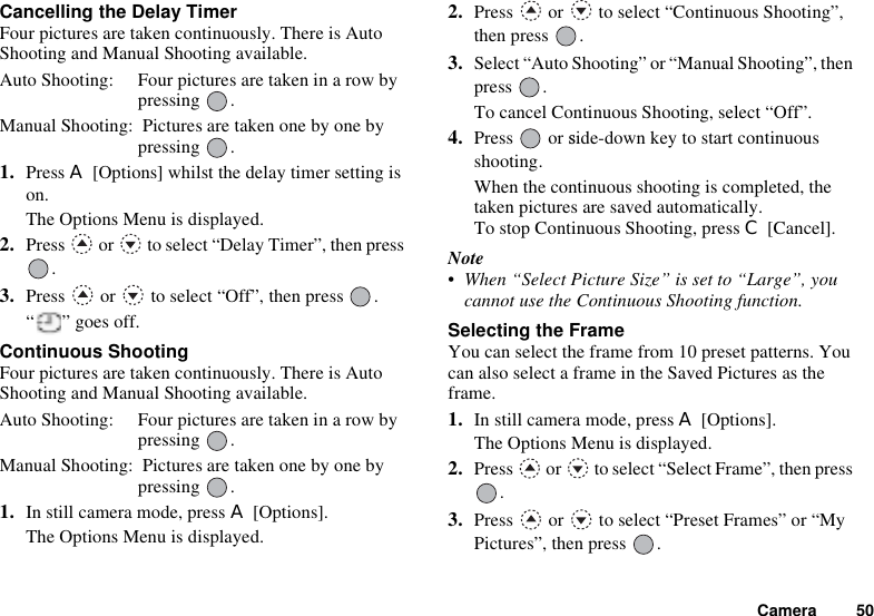 Camera 50Cancelling the Delay TimerFour pictures are taken continuously. There is Auto Shooting and Manual Shooting available.Auto Shooting: Four pictures are taken in a row by pressing .Manual Shooting:  Pictures are taken one by one by pressing .1. Press A [Options] whilst the delay timer setting is on.The Options Menu is displayed.2. Press   or   to select “Delay Timer”, then press .3. Press   or   to select “Off”, then press  .“ ” goes off.Continuous ShootingFour pictures are taken continuously. There is Auto Shooting and Manual Shooting available.Auto Shooting: Four pictures are taken in a row by pressing .Manual Shooting:  Pictures are taken one by one by pressing .1. In still camera mode, press A [Options].The Options Menu is displayed.2. Press   or   to select “Continuous Shooting”, then press  .3. Select “Auto Shooting” or “Manual Shooting”, then press .To cancel Continuous Shooting, select “Off”.4. Press  or side-down key to start continuousshooting.When the continuous shooting is completed, the taken pictures are saved automatically.To stop Continuous Shooting, press C [Cancel].Note• When “Select Picture Size” is set to “Large”, you cannot use the Continuous Shooting function.Selecting the FrameYou can select the frame from 10 preset patterns. You can also select a frame in the Saved Pictures as the frame.1. In still camera mode, press A [Options].The Options Menu is displayed.2. Press   or   to select “Select Frame”, then press .3. Press   or   to select “Preset Frames” or “My Pictures”, then press  .