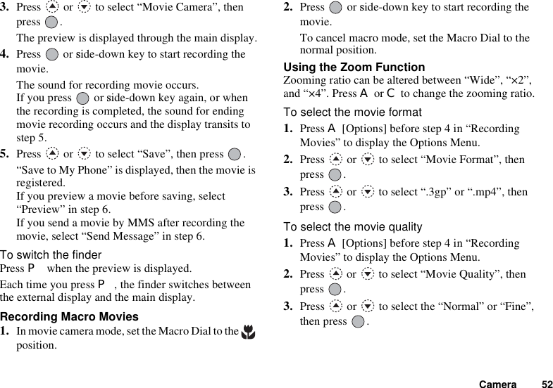 Camera 523. Press   or   to select “Movie Camera”, then press .The preview is displayed through the main display.4. Press or side-down key to start recording themovie.The sound for recording movie occurs.If you press or side-down key again, or whenthe recording is completed, the sound for ending movie recording occurs and the display transits to step 5.5. Press   or   to select “Save”, then press  .“Save to My Phone” is displayed, then the movie is registered.If you preview a movie before saving, select “Preview” in step 6.If you send a movie by MMS after recording the movie, select “Send Message” in step 6.To switch the finderPress P when the preview is displayed.Each time you press P, the finder switches between the external display and the main display.Recording Macro Movies1. In movie camera mode, set the Macro Dial to the   position.2. Press or side-down key to start recording themovie.To cancel macro mode, set the Macro Dial to the normal position.Using the Zoom FunctionZooming ratio can be altered between “Wide”, “×2”, and “×4”. Press A or C to change the zooming ratio.To select the movie format1. Press A [Options] before step 4 in “Recording Movies” to display the Options Menu.2. Press   or   to select “Movie Format”, then press .3. Press   or   to select “.3gp” or “.mp4”, then press .To select the movie quality1. Press A [Options] before step 4 in “Recording Movies” to display the Options Menu.2. Press   or   to select “Movie Quality”, then press .3. Press   or   to select the “Normal” or “Fine”, then press  .