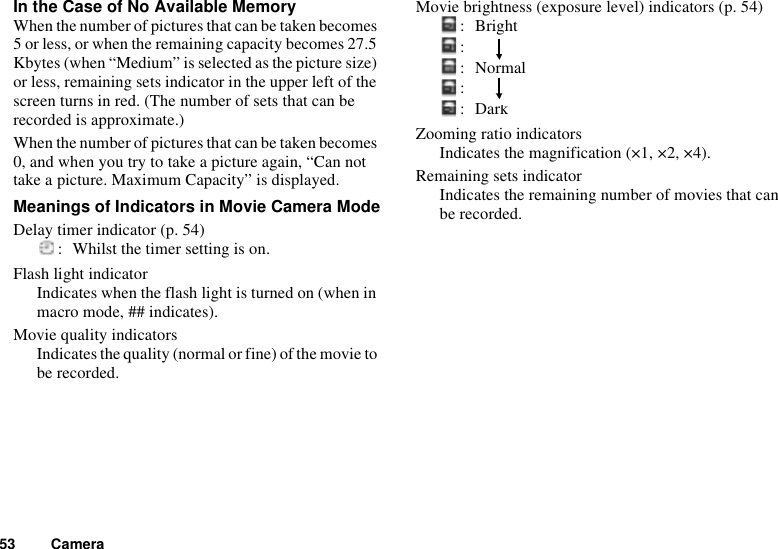 53 CameraIn the Case of No Available MemoryWhen the number of pictures that can be taken becomes 5 or less, or when the remaining capacity becomes 27.5 Kbytes (when “Medium” is selected as the picture size) or less, remaining sets indicator in the upper left of the screen turns in red. (The number of sets that can be recorded is approximate.)When the number of pictures that can be taken becomes 0, and when you try to take a picture again, “Can not take a picture. Maximum Capacity” is displayed.Meanings of Indicators in Movie Camera ModeDelay timer indicator (p. 54): Whilst the timer setting is on.Flash light indicatorIndicates when the flash light is turned on (when in macro mode, ## indicates).Movie quality indicatorsIndicates the quality (normal or fine) of the movie to be recorded.Movie brightness (exposure level) indicators (p. 54):Bright:    :Normal:    :DarkZooming ratio indicatorsIndicates the magnification (×1, ×2, ×4).Remaining sets indicatorIndicates the remaining number of movies that can be recorded.