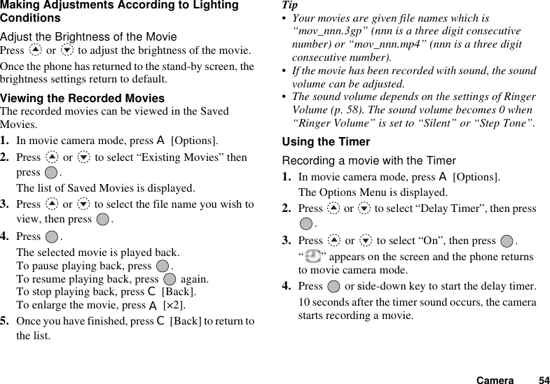 Camera 54Making Adjustments According to Lighting ConditionsAdjust the Brightness of the MoviePress   or   to adjust the brightness of the movie.Once the phone has returned to the stand-by screen, the brightness settings return to default.Viewing the Recorded MoviesThe recorded movies can be viewed in the Saved Movies.1. In movie camera mode, press A [Options].2. Press   or   to select “Existing Movies” then press .The list of Saved Movies is displayed.3. Press   or   to select the file name you wish to view, then press  .4. Press .The selected movie is played back.To pause playing back, press  .To resume playing back, press   again.To stop playing back, press C [Back].To enlarge the movie, press A [×2].5. Once you have finished, press C [Back] to return to the list.Tip• Your movies are given file names which is “mov_nnn.3gp” (nnn is a three digit consecutive number) or “mov_nnn.mp4” (nnn is a three digit consecutive number).• If the movie has been recorded with sound, the sound volume can be adjusted.• The sound volume depends on the settings of Ringer Volume (p. 58). The sound volume becomes 0 when “Ringer Volume” is set to “Silent” or “Step Tone”.Using the TimerRecording a movie with the Timer1. In movie camera mode, press A [Options].The Options Menu is displayed.2. Press   or   to select “Delay Timer”, then press .3. Press   or   to select “On”, then press  .“ ” appears on the screen and the phone returns to movie camera mode.4. Press or side-down key to start the delay timer.10 seconds after the timer sound occurs, the camera starts recording a movie.