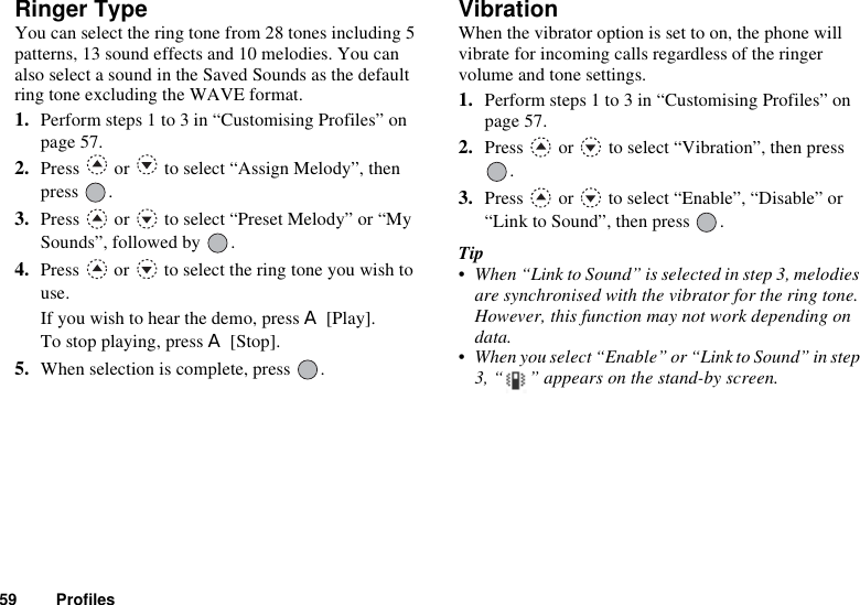 59 ProfilesRinger TypeYou can select the ring tone from 28 tones including 5 patterns, 13 sound effects and 10 melodies. You can also select a sound in the Saved Sounds as the default ring tone excluding the WAVE format. 1. Perform steps 1 to 3 in “Customising Profiles” on page 57.2. Press   or   to select “Assign Melody”, then press .3. Press   or   to select “Preset Melody” or “My Sounds”, followed by  .4. Press   or   to select the ring tone you wish to use.If you wish to hear the demo, press A [Play].To stop playing, press A [Stop].5. When selection is complete, press  .VibrationWhen the vibrator option is set to on, the phone will vibrate for incoming calls regardless of the ringer volume and tone settings.1. Perform steps 1 to 3 in “Customising Profiles” on page 57.2. Press   or   to select “Vibration”, then press .3. Press   or   to select “Enable”, “Disable” or “Link to Sound”, then press  .Tip• When “Link to Sound” is selected in step 3, melodies are synchronised with the vibrator for the ring tone. However, this function may not work depending on data.• When you select “Enable” or “Link to Sound” in step 3, “ ” appears on the stand-by screen.