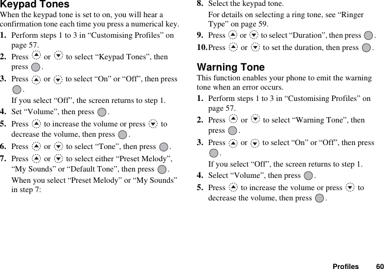 Profiles 60Keypad TonesWhen the keypad tone is set to on, you will hear a confirmation tone each time you press a numerical key.1. Perform steps 1 to 3 in “Customising Profiles” on page 57.2. Press   or   to select “Keypad Tones”, then press .3. Press   or   to select “On” or “Off”, then press .If you select “Off”, the screen returns to step 1.4. Set “Volume”, then press  .5. Press   to increase the volume or press   to decrease the volume, then press  .6. Press   or   to select “Tone”, then press  .7. Press   or   to select either “Preset Melody”, “My Sounds” or “Default Tone”, then press  .When you select “Preset Melody” or “My Sounds” in step 7:8. Select the keypad tone.For details on selecting a ring tone, see “Ringer Type” on page 59.9. Press   or   to select “Duration”, then press  .10.Press   or   to set the duration, then press  .Warning ToneThis function enables your phone to emit the warning tone when an error occurs.1. Perform steps 1 to 3 in “Customising Profiles” on page 57.2. Press   or   to select “Warning Tone”, then press .3. Press   or   to select “On” or “Off”, then press .If you select “Off”, the screen returns to step 1.4. Select “Volume”, then press  .5. Press   to increase the volume or press   to decrease the volume, then press  .