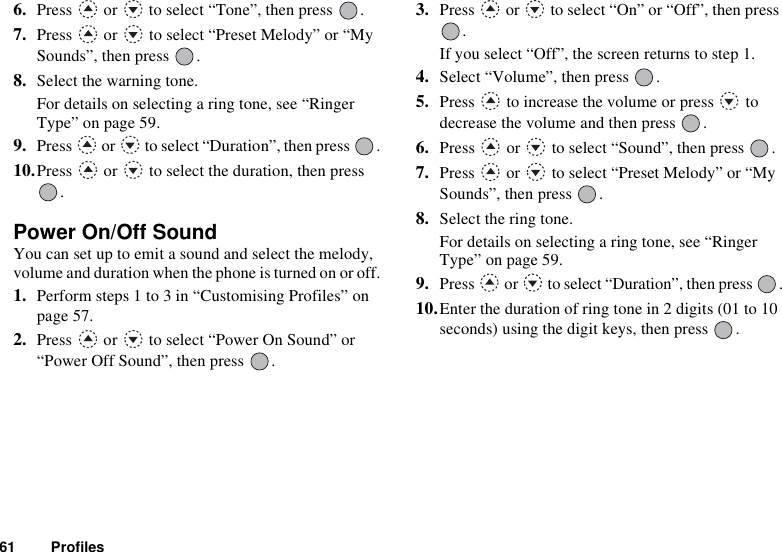 61 Profiles6. Press   or   to select “Tone”, then press  .7. Press   or   to select “Preset Melody” or “My Sounds”, then press  .8. Select the warning tone.For details on selecting a ring tone, see “Ringer Type” on page 59.9. Press   or   to select “Duration”, then press  .10.Press   or   to select the duration, then press .Power On/Off SoundYou can set up to emit a sound and select the melody, volume and duration when the phone is turned on or off.1. Perform steps 1 to 3 in “Customising Profiles” on page 57.2. Press   or   to select “Power On Sound” or “Power Off Sound”, then press  .3. Press   or   to select “On” or “Off”, then press .If you select “Off”, the screen returns to step 1.4. Select “Volume”, then press  .5. Press   to increase the volume or press   to decrease the volume and then press  .6. Press   or   to select “Sound”, then press  .7. Press   or   to select “Preset Melody” or “My Sounds”, then press  .8. Select the ring tone.For details on selecting a ring tone, see “Ringer Type” on page 59.9. Press   or   to select “Duration”, then press  .10.Enter the duration of ring tone in 2 digits (01 to 10 seconds) using the digit keys, then press  .