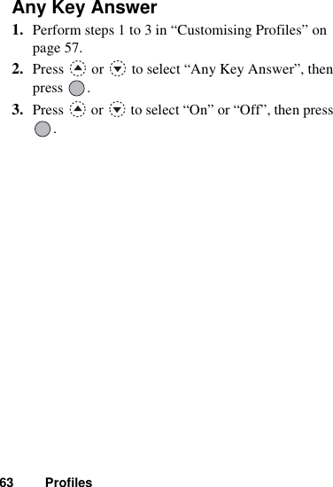 63 ProfilesAny Key Answer1. Perform steps 1 to 3 in “Customising Profiles” on page 57.2. Press   or   to select “Any Key Answer”, then press .3. Press   or   to select “On” or “Off”, then press .