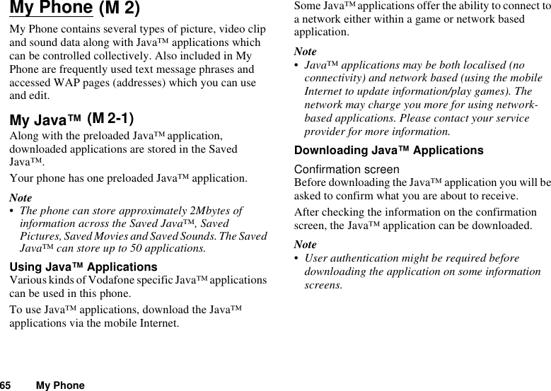 65 My PhoneMy PhoneMy Phone contains several types of picture, video clip and sound data along with Java™ applications which can be controlled collectively. Also included in My Phone are frequently used text message phrases and accessed WAP pages (addresses) which you can use and edit.My Java™ Along with the preloaded Java™ application, downloaded applications are stored in the Saved Java™.Your phone has one preloaded Java™ application.Note• The phone can store approximately 2Mbytes of information across the Saved Java™, Saved Pictures, Saved Movies and Saved Sounds. The Saved Java™ can store up to 50 applications.Using Java™ ApplicationsVarious kinds of Vodafone specific Java™ applications can be used in this phone.To use Java™ applications, download the Java™ applications via the mobile Internet. Some Java™ applications offer the ability to connect to a network either within a game or network based application.Note• Java™ applications may be both localised (no connectivity) and network based (using the mobile Internet to update information/play games). The network may charge you more for using network-based applications. Please contact your service provider for more information.Downloading Java™ ApplicationsConfirmation screenBefore downloading the Java™ application you will be asked to confirm what you are about to receive.After checking the information on the confirmation screen, the Java™ application can be downloaded.Note• User authentication might be required before downloading the application on some information screens.(M 2)(M 2-1)