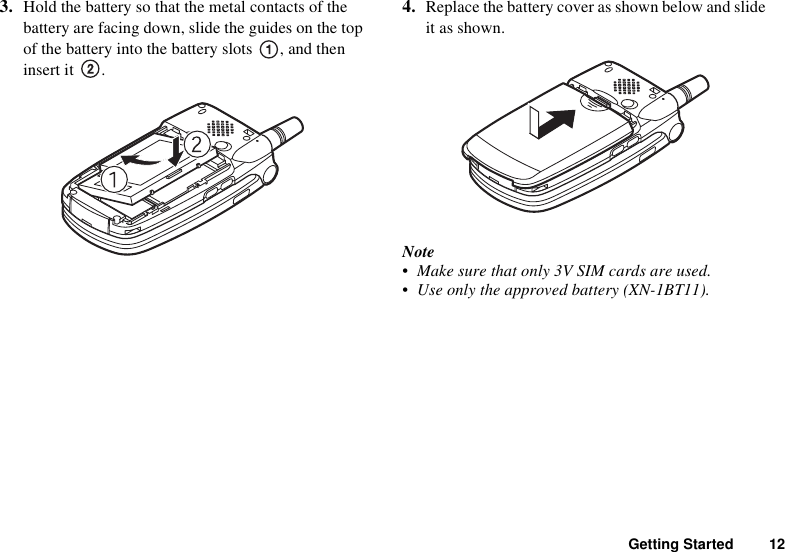 Getting Started 123. Hold the battery so that the metal contacts of the battery are facing down, slide the guides on the top of the battery into the battery slots  , and then insert it  .4. Replace the battery cover as shown below and slide it as shown.Note• Make sure that only 3V SIM cards are used.• Use only the approved battery (XN-1BT11).