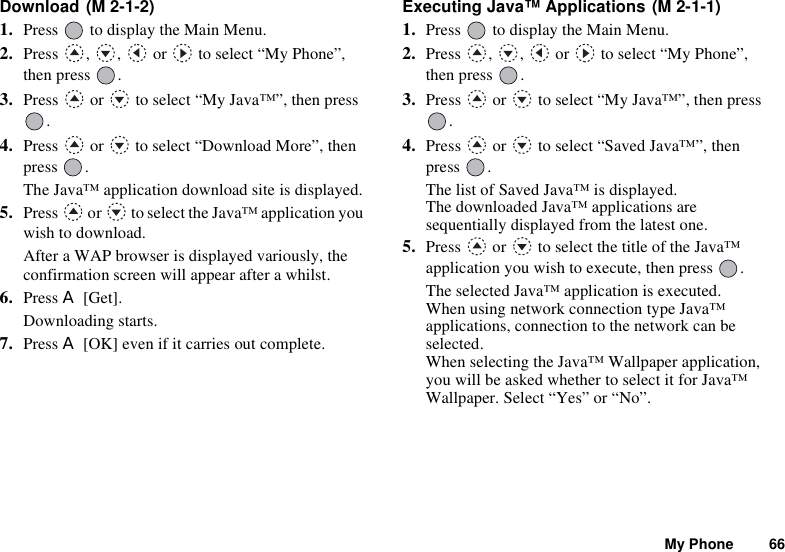 My Phone 66Download 1. Press   to display the Main Menu. 2. Press , ,  or  to select “My Phone”, then press  .3. Press   or   to select “My Java™”, then press .4. Press   or   to select “Download More”, then press .The Java™ application download site is displayed.5. Press   or   to select the Java™ application you wish to download.After a WAP browser is displayed variously, the confirmation screen will appear after a whilst.6. Press A [Get].Downloading starts.7. Press A [OK] even if it carries out complete.Executing Java™ Applications 1. Press   to display the Main Menu. 2. Press  ,  ,   or   to select “My Phone”, then press  .3. Press   or   to select “My Java™”, then press .4. Press   or   to select “Saved Java™”, then press .The list of Saved Java™ is displayed. The downloaded Java™ applications are sequentially displayed from the latest one.5. Press   or   to select the title of the Java™ application you wish to execute, then press  .The selected Java™ application is executed.When using network connection type Java™ applications, connection to the network can be selected.When selecting the Java™ Wallpaper application, you will be asked whether to select it for Java™ Wallpaper. Select “Yes” or “No”.(M 2-1-2) (M 2-1-1)