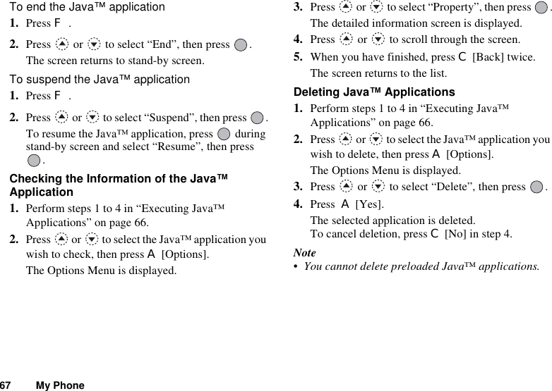 67 My PhoneTo end the Java™ application1. Press F.2. Press   or   to select “End”, then press  .The screen returns to stand-by screen.To suspend the Java™ application1. Press F.2. Press   or   to select “Suspend”, then press  .To resume the Java™ application, press   during stand-by screen and select “Resume”, then press .Checking the Information of the Java™ Application1. Perform steps 1 to 4 in “Executing Java™ Applications” on page 66.2. Press   or   to select the Java™ application you wish to check, then press A [Options].The Options Menu is displayed.3. Press   or   to select “Property”, then press  .The detailed information screen is displayed. 4. Press   or   to scroll through the screen.5. When you have finished, press C [Back] twice.The screen returns to the list.Deleting Java™ Applications1. Perform steps 1 to 4 in “Executing Java™ Applications” on page 66.2. Press   or   to select the Java™ application you wish to delete, then press A [Options].The Options Menu is displayed.3. Press   or   to select “Delete”, then press  .4. Press  A [Yes].The selected application is deleted.To cancel deletion, press C [No] in step 4.Note• You cannot delete preloaded Java™ applications.