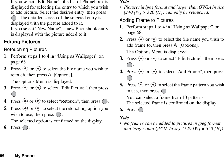 69 My PhoneIf you select “Edit Name”, the list of Phonebook is displayed for selecting the entry to which you wish to add picture. Select the desired entry, then press . The detailed screen of the selected entry is displayed with the picture added to it.If you select “New Name”, a new Phonebook entry is displayed with the picture added to it.Editing PicturesRetouching Pictures1. Perform steps 1 to 4 in “Using as Wallpaper” on page 68.2. Press   or   to select the file name you wish to retouch, then press A [Options].The Options Menu is displayed.3. Press   or   to select “Edit Picture”, then press .4. Press   or   to select “Retouch”, then press  .5. Press   or   to select the retouching option you wish to use, then press  .The selected option is confirmed on the display.6. Press .Note• Pictures in jpeg format and larger than QVGA in size (240 [W] × 320 [H]) can only be retouched.Adding Frame to Pictures1. Perform steps 1 to 4 in “Using as Wallpaper” on page 68.2. Press   or   to select the file name you wish to add frame to, then press A [Options].The Options Menu is displayed.3. Press   or   to select “Edit Picture”, then press .4. Press   or   to select “Add Frame”, then press .5. Press   or   to select the frame pattern you wish to use, then press  .You can select a frame from 10 patterns.The selected frame is confirmed on the display.6. Press .Note• No frames can be added to pictures in jpeg format and larger than QVGA in size (240 [W] × 320 [H]).