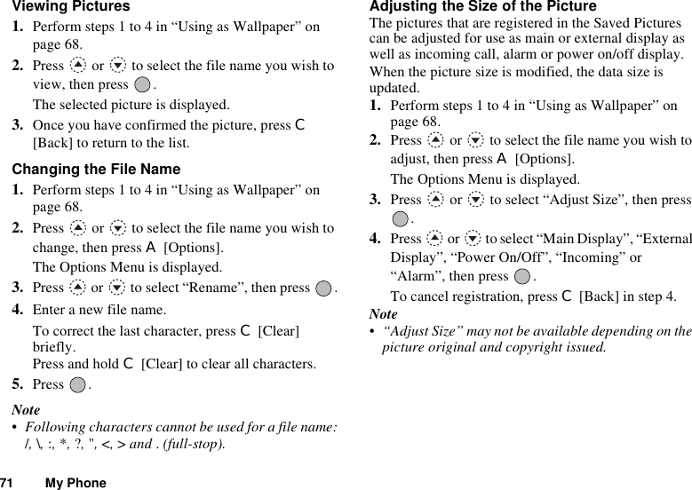 71 My PhoneViewing Pictures1. Perform steps 1 to 4 in “Using as Wallpaper” on page 68.2. Press   or   to select the file name you wish to view, then press  .The selected picture is displayed.3. Once you have confirmed the picture, press C[Back] to return to the list.Changing the File Name1. Perform steps 1 to 4 in “Using as Wallpaper” on page 68.2. Press   or   to select the file name you wish to change, then press A [Options].The Options Menu is displayed.3. Press   or   to select “Rename”, then press  .4. Enter a new file name.To correct the last character, press C [Clear] briefly. Press and hold C [Clear] to clear all characters.5. Press .Note• Following characters cannot be used for a file name:/,\,:,*,?,&quot;,&lt;,&gt; and .(full-stop).Adjusting the Size of the PictureThe pictures that are registered in the Saved Pictures can be adjusted for use as main or external display as well as incoming call, alarm or power on/off display.When the picture size is modified, the data size is updated.1. Perform steps 1 to 4 in “Using as Wallpaper” on page 68.2. Press   or   to select the file name you wish to adjust, then press A [Options].The Options Menu is displayed.3. Press   or   to select “Adjust Size”, then press .4. Press   or   to select “Main Display”, “External Display”, “Power On/Off”, “Incoming” or “Alarm”, then press  .To cancel registration, press C [Back] in step 4. Note• “Adjust Size” may not be available depending on the picture original and copyright issued.