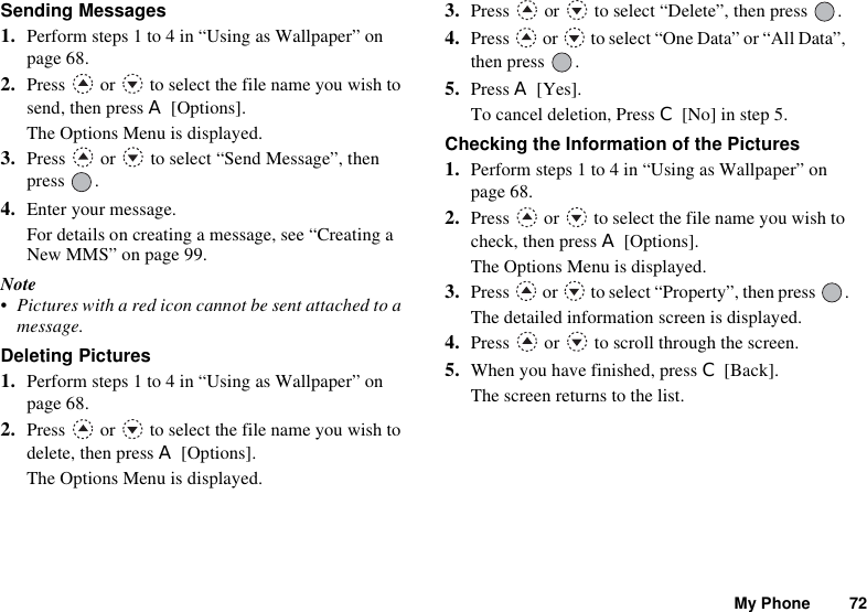 My Phone 72Sending Messages1. Perform steps 1 to 4 in “Using as Wallpaper” on page 68.2. Press   or   to select the file name you wish to send, then press A [Options].The Options Menu is displayed.3. Press   or   to select “Send Message”, then press .4. Enter your message.For details on creating a message, see “Creating a New MMS” on page 99.Note• Pictures with a red icon cannot be sent attached to a message.Deleting Pictures1. Perform steps 1 to 4 in “Using as Wallpaper” on page 68.2. Press   or   to select the file name you wish to delete, then press A [Options].The Options Menu is displayed.3. Press   or   to select “Delete”, then press  .4. Press   or   to select “One Data” or “All Data”, then press  .5. Press A [Yes].To cancel deletion, Press C [No] in step 5.Checking the Information of the Pictures1. Perform steps 1 to 4 in “Using as Wallpaper” on page 68.2. Press   or   to select the file name you wish to check, then press A [Options].The Options Menu is displayed.3. Press   or   to select “Property”, then press  .The detailed information screen is displayed.4. Press   or   to scroll through the screen.5. When you have finished, press C [Back].The screen returns to the list.