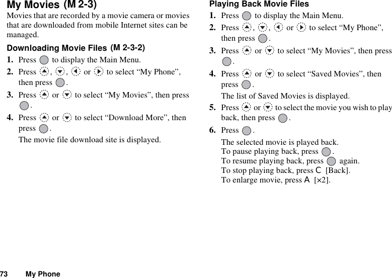 73 My PhoneMy Movies Movies that are recorded by a movie camera or movies that are downloaded from mobile Internet sites can be managed.Downloading Movie Files 1. Press   to display the Main Menu.2. Press  ,  ,   or   to select “My Phone”, then press  .3. Press   or   to select “My Movies”, then press .4. Press   or   to select “Download More”, then press .The movie file download site is displayed.Playing Back Movie Files1. Press   to display the Main Menu.2. Press , ,  or  to select “My Phone”, then press  .3. Press   or   to select “My Movies”, then press .4. Press   or   to select “Saved Movies”, then press .The list of Saved Movies is displayed.5. Press   or   to select the movie you wish to play back, then press  .6. Press .The selected movie is played back.To pause playing back, press  .To resume playing back, press   again.To stop playing back, press C [Back].To enlarge movie, press A [×2].(M 2-3)(M 2-3-2)