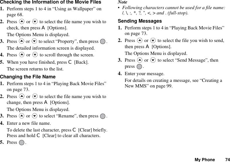 My Phone 74Checking the Information of the Movie Files1. Perform steps 1 to 4 in “Using as Wallpaper” on page 68.2. Press   or   to select the file name you wish to check, then press A [Options].The Options Menu is displayed.3. Press   or   to select “Property”, then press  .The detailed information screen is displayed.4. Press   or   to scroll through the screen.5. When you have finished, press C [Back].The screen returns to the list.Changing the File Name1. Perform steps 1 to 4 in “Playing Back Movie Files” on page 73.2. Press   or   to select the file name you wish to change, then press A [Options].The Options Menu is displayed.3. Press   or   to select “Rename”, then press  .4. Enter a new file name.To delete the last character, press C [Clear] briefly.Press and hold C [Clear] to clear all characters.5. Press .Note• Following characters cannot be used for a file name:/,\,:,*,?,&quot;,&lt;,&gt; and .(full-stop).Sending Messages1. Perform steps 1 to 4 in “Playing Back Movie Files” on page 73.2. Press   or   to select the file you wish to send, then press A [Options].The Options Menu is displayed.3. Press   or   to select “Send Message”, then press .4. Enter your message.For details on creating a message, see “Creating a New MMS” on page 99.