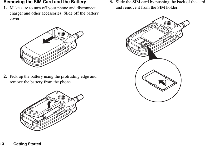 13 Getting StartedRemoving the SIM Card and the Battery1. Make sure to turn off your phone and disconnect charger and other accessories. Slide off the battery cover.2. Pick up the battery using the protruding edge and remove the battery from the phone.3. Slide the SIM card by pushing the back of the card and remove it from the SIM holder.