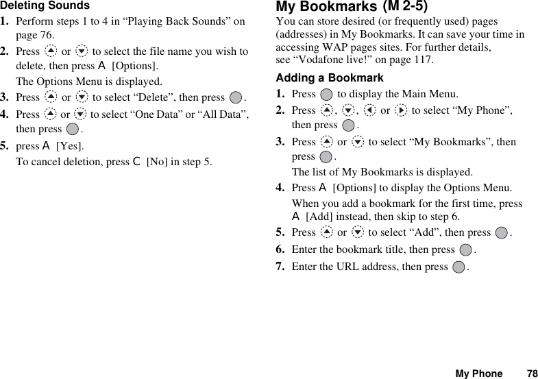 My Phone 78Deleting Sounds1. Perform steps 1 to 4 in “Playing Back Sounds” on page 76.2. Press   or   to select the file name you wish to delete, then press A [Options].The Options Menu is displayed.3. Press   or   to select “Delete”, then press  .4. Press   or   to select “One Data” or “All Data”, then press  .5. press A [Yes].To cancel deletion, press C [No] in step 5.My Bookmarks You can store desired (or frequently used) pages (addresses) in My Bookmarks. It can save your time in accessing WAP pages sites. For further details, see “Vodafone live!” on page 117.Adding a Bookmark1. Press   to display the Main Menu.2. Press  ,  ,   or   to select “My Phone”, then press  .3. Press   or   to select “My Bookmarks”, then press .The list of My Bookmarks is displayed.4. Press A [Options] to display the Options Menu.When you add a bookmark for the first time, press A [Add] instead, then skip to step 6.5. Press   or   to select “Add”, then press  .6. Enter the bookmark title, then press  .7. Enter the URL address, then press  .(M 2-5)