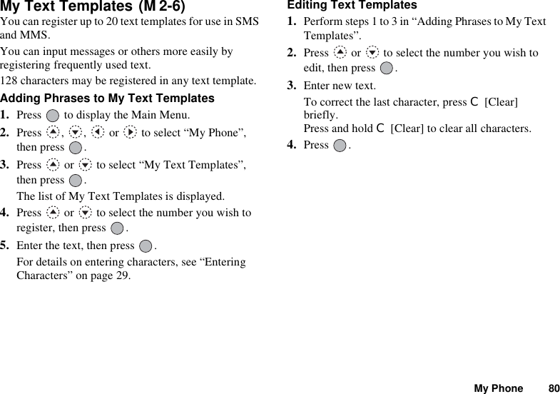 My Phone 80My Text Templates You can register up to 20 text templates for use in SMS and MMS.You can input messages or others more easily by registering frequently used text.128 characters may be registered in any text template.Adding Phrases to My Text Templates1. Press   to display the Main Menu. 2. Press , ,  or  to select “My Phone”, then press  .3. Press   or   to select “My Text Templates”, then press  .The list of My Text Templates is displayed.4. Press   or   to select the number you wish to register, then press  .5. Enter the text, then press  .For details on entering characters, see “Entering Characters” on page 29.Editing Text Templates1. Perform steps 1 to 3 in “Adding Phrases to My Text Templates”.2. Press   or   to select the number you wish to edit, then press  .3. Enter new text.To correct the last character, press C [Clear] briefly. Press and hold C [Clear] to clear all characters.4. Press .(M 2-6)