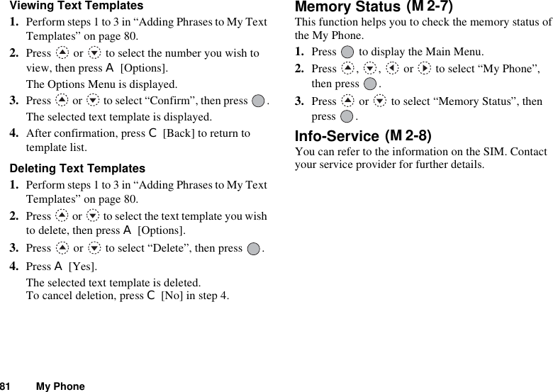 81 My PhoneViewing Text Templates1. Perform steps 1 to 3 in “Adding Phrases to My Text Templates” on page 80.2. Press   or   to select the number you wish to view, then press A [Options].The Options Menu is displayed.3. Press   or   to select “Confirm”, then press  .The selected text template is displayed.4. After confirmation, press C [Back] to return to template list.Deleting Text Templates1. Perform steps 1 to 3 in “Adding Phrases to My Text Templates” on page 80.2. Press   or   to select the text template you wish to delete, then press A [Options].3. Press   or   to select “Delete”, then press  .4. Press A [Yes].The selected text template is deleted.To cancel deletion, press C [No] in step 4.Memory Status This function helps you to check the memory status of the My Phone.1. Press   to display the Main Menu. 2. Press , ,  or  to select “My Phone”, then press  .3. Press   or   to select “Memory Status”, then press .Info-Service You can refer to the information on the SIM. Contact your service provider for further details.(M 2-7)(M 2-8)