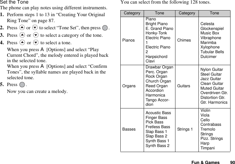 Fun &amp; Games 90Set the ToneThe phone can play notes using different instruments.1. Perform steps 1 to 13 in “Creating Your Original Ring Tone” on page 87.2. Press   or   to select “Tone Set”, then press  .3. Press   or   to select a category of the tone.4. Press   or   to select a tone.When you press A [Options] and select “Play Current Chord”, the melody entered is played back in the selected tone.When you press A [Options] and select “Confirm Tones”, the syllable names are played back in the selected tone.5. Press .Now you can create a melody.You can select from the following 128 tones.Category Tone Category TonePianosPianoBright PianoE. Grand PianoHonky-TonkElectric Piano 1Electric Piano 2HarpsichordClaviChimesCelestaGlockenspielMusic BoxVibraphoneMarimbaXylophoneTubular BellsDulcimerOrgansDrawbar OrganPerc. OrganRock OrganChurch OrganReed OrganAccordionHarmonicaTango Accor-dionGuitarsNylon GuitarSteel GuitarJazz GuitarClean GuitarMuted GuitarOverdriven Gtr.Distortion Gtr.Gtr. HarmonicsBassesAcoustic BassFinger BassPick BassFretless BassSlap Bass 1Slap Bass 2Synth Bass 1Synth Bass 2Strings 1ViolinViolaCelloContrabassTremolo StringsPizz. StringsHarpTimpani