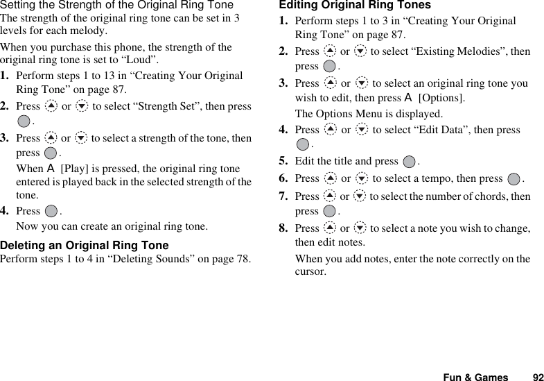 Fun &amp; Games 92Setting the Strength of the Original Ring ToneThe strength of the original ring tone can be set in 3 levels for each melody.When you purchase this phone, the strength of the original ring tone is set to “Loud”.1. Perform steps 1 to 13 in “Creating Your Original Ring Tone” on page 87.2. Press   or   to select “Strength Set”, then press .3. Press   or   to select a strength of the tone, then press .When A [Play] is pressed, the original ring tone entered is played back in the selected strength of the tone.4. Press .Now you can create an original ring tone.Deleting an Original Ring TonePerform steps 1 to 4 in “Deleting Sounds” on page 78.Editing Original Ring Tones1. Perform steps 1 to 3 in “Creating Your Original Ring Tone” on page 87.2. Press   or   to select “Existing Melodies”, then press .3. Press   or   to select an original ring tone you wish to edit, then press A [Options].The Options Menu is displayed.4. Press   or   to select “Edit Data”, then press .5. Edit the title and press  .6. Press   or   to select a tempo, then press  .7. Press   or   to select the number of chords, then press .8. Press   or   to select a note you wish to change, then edit notes.When you add notes, enter the note correctly on the cursor.