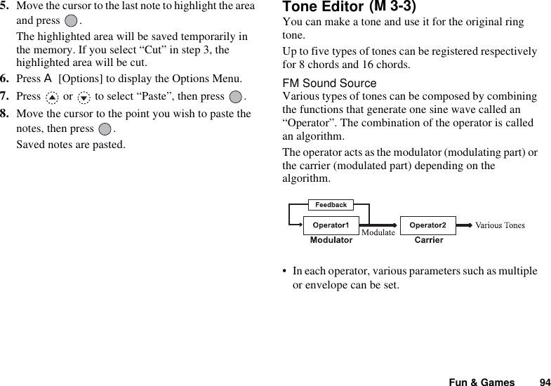 Fun &amp; Games 945. Move the cursor to the last note to highlight the area and press  .The highlighted area will be saved temporarily in the memory. If you select “Cut” in step 3, the highlighted area will be cut.6. Press A [Options] to display the Options Menu.7. Press   or   to select “Paste”, then press  .8. Move the cursor to the point you wish to paste the notes, then press  .Saved notes are pasted.Tone Editor You can make a tone and use it for the original ring tone.Up to five types of tones can be registered respectively for 8 chords and 16 chords.FM Sound SourceVarious types of tones can be composed by combining the functions that generate one sine wave called an “Operator”. The combination of the operator is called an algorithm.The operator acts as the modulator (modulating part) or the carrier (modulated part) depending on the algorithm.• In each operator, various parameters such as multiple or envelope can be set.(M 3-3)