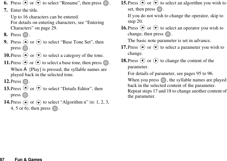 97 Fun &amp; Games6. Press   or   to select “Rename”, then press  .7. Enter the title.Up to 16 characters can be entered.For details on entering characters, see “Entering Characters” on page 29.8. Press .9. Press   or   to select “Base Tone Set”, then press .10.Press   or   to select a category of the tone.11.Press   or   to select a base tone, then press  .When A [Play] is pressed, the syllable names are played back in the selected tone.12.Press .13.Press   or   to select “Details Editor”, then press .14.Press   or   to select “Algorithm n” (n: 1, 2, 3, 4, 5 or 6), then press  .15.Press   or   to select an algorithm you wish to set, then press  .If you do not wish to change the operator, skip to step 20.16.Press   or   to select an operator you wish to change, then press  .The basic note parameter is set in advance.17.Press   or   to select a parameter you wish to change.18.Press   or   to change the content of the parameter.For details of parameter, see pages 95 to 96.When you press  , the syllable names are played back in the selected content of the parameter.Repeat steps 17 and 18 to change another content of the parameter.