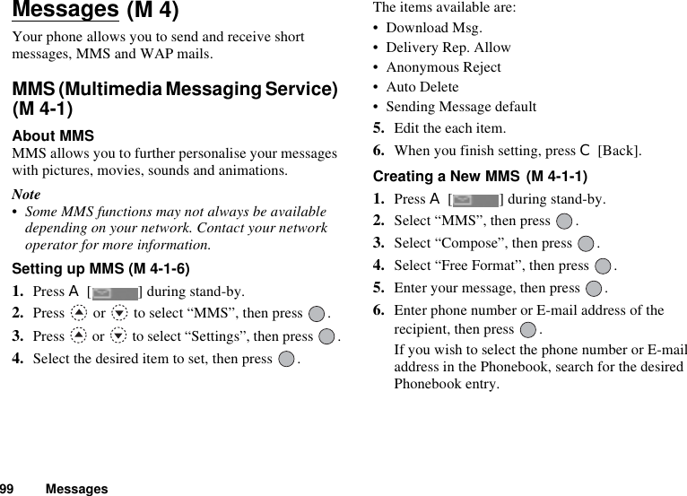 99 MessagesMessagesYour phone allows you to send and receive short messages, MMS and WAP mails.MMS (Multimedia Messaging Service) About MMSMMS allows you to further personalise your messages with pictures, movies, sounds and animations.Note• Some MMS functions may not always be available depending on your network. Contact your network operator for more information.Setting up MMS (M 4-1-6)1. Press A [ ] during stand-by.2. Press   or   to select “MMS”, then press  .3. Press   or   to select “Settings”, then press  .4. Select the desired item to set, then press  .The items available are:• Download Msg.• Delivery Rep. Allow• Anonymous Reject• Auto Delete• Sending Message default5. Edit the each item.6. When you finish setting, press C [Back].Creating a New MMS 1. Press A [ ] during stand-by.2. Select “MMS”, then press  .3. Select “Compose”, then press  .4. Select “Free Format”, then press  .5. Enter your message, then press  .6. Enter phone number or E-mail address of the recipient, then press  .If you wish to select the phone number or E-mail address in the Phonebook, search for the desired Phonebook entry. (M 4)(M 4-1)(M 4-1-1)