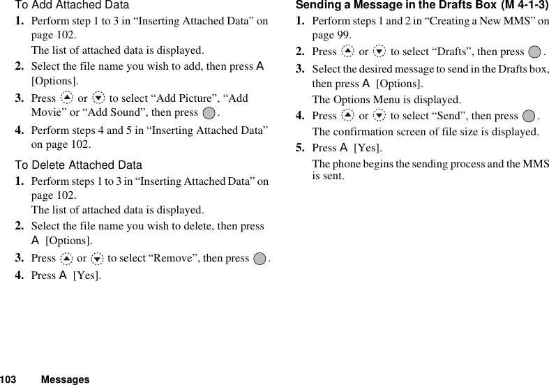 103 MessagesTo Add Attached Data1. Perform step 1 to 3 in “Inserting Attached Data” on page 102. The list of attached data is displayed.2. Select the file name you wish to add, then press A[Options].3. Press   or   to select “Add Picture”, “Add Movie” or “Add Sound”, then press  .4. Perform steps 4 and 5 in “Inserting Attached Data” on page 102.To Delete Attached Data1. Perform steps 1 to 3 in “Inserting Attached Data” on page 102.The list of attached data is displayed.2. Select the file name you wish to delete, then press A [Options].3. Press   or   to select “Remove”, then press  .4. Press A [Yes].Sending a Message in the Drafts Box 1. Perform steps 1 and 2 in “Creating a New MMS” on page 99.2. Press   or   to select “Drafts”, then press  .3. Select the desired message to send in the Drafts box, then press A [Options].The Options Menu is displayed.4. Press   or   to select “Send”, then press  .The confirmation screen of file size is displayed.5. Press A [Yes].The phone begins the sending process and the MMS is sent.(M 4-1-3)