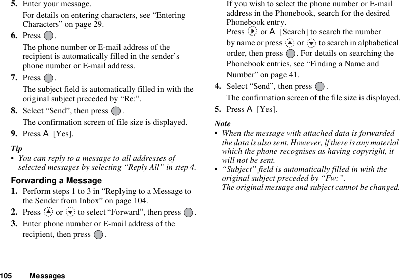 105 Messages5. Enter your message.For details on entering characters, see “Entering Characters” on page 29.6. Press .The phone number or E-mail address of the recipient is automatically filled in the sender’s phone number or E-mail address. 7. Press .The subject field is automatically filled in with the original subject preceded by “Re:”.8. Select “Send”, then press  .The confirmation screen of file size is displayed.9. Press A [Yes].Tip• You can reply to a message to all addresses of selected messages by selecting “Reply All” in step 4.Forwarding a Message1. Perform steps 1 to 3 in “Replying to a Message to the Sender from Inbox” on page 104.2. Press   or   to select “Forward”, then press  .3. Enter phone number or E-mail address of the recipient, then press  .If you wish to select the phone number or E-mail address in the Phonebook, search for the desired Phonebook entry. Press  or A [Search] to search the number by name or press   or   to search in alphabetical order, then press  . For details on searching the Phonebook entries, see “Finding a Name and Number” on page 41.4. Select “Send”, then press  .The confirmation screen of the file size is displayed.5. Press A [Yes].Note• When the message with attached data is forwarded the data is also sent. However, if there is any material which the phone recognises as having copyright, it will not be sent.• “Subject” field is automatically filled in with the original subject preceded by “Fw:”.The original message and subject cannot be changed.