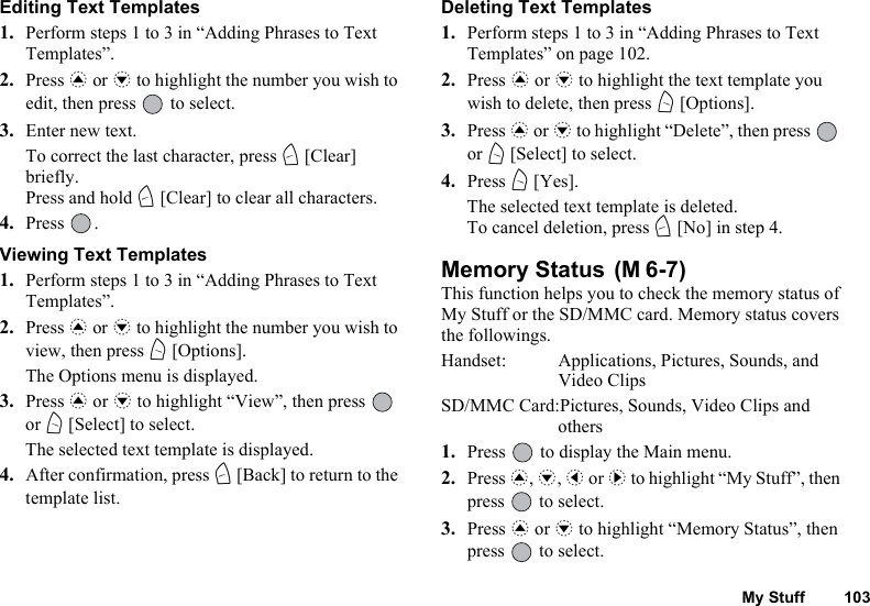 My Stuff 103Editing Text Templates1. Perform steps 1 to 3 in “Adding Phrases to Text Templates”.2. Press a or b to highlight the number you wish to edit, then press   to select.3. Enter new text.To correct the last character, press C [Clear] briefly. Press and hold C [Clear] to clear all characters.4. Press .Viewing Text Templates1. Perform steps 1 to 3 in “Adding Phrases to Text Templates”.2. Press a or b to highlight the number you wish to view, then press A [Options].The Options menu is displayed.3. Press a or b to highlight “View”, then press   or A [Select] to select.The selected text template is displayed.4. After confirmation, press C [Back] to return to the template list.Deleting Text Templates1. Perform steps 1 to 3 in “Adding Phrases to Text Templates” on page 102.2. Press a or b to highlight the text template you wish to delete, then press A [Options].3. Press a or b to highlight “Delete”, then press   or A [Select] to select.4. Press A [Yes].The selected text template is deleted.To cancel deletion, press C [No] in step 4.Memory Status This function helps you to check the memory status of My Stuff or the SD/MMC card. Memory status covers the followings.Handset: Applications, Pictures, Sounds, and Video ClipsSD/MMC Card:Pictures, Sounds, Video Clips and others1. Press   to display the Main menu. 2. Press a, b, c or d to highlight “My Stuff”, then press   to select.3. Press a or b to highlight “Memory Status”, then press   to select.(M 6-7)