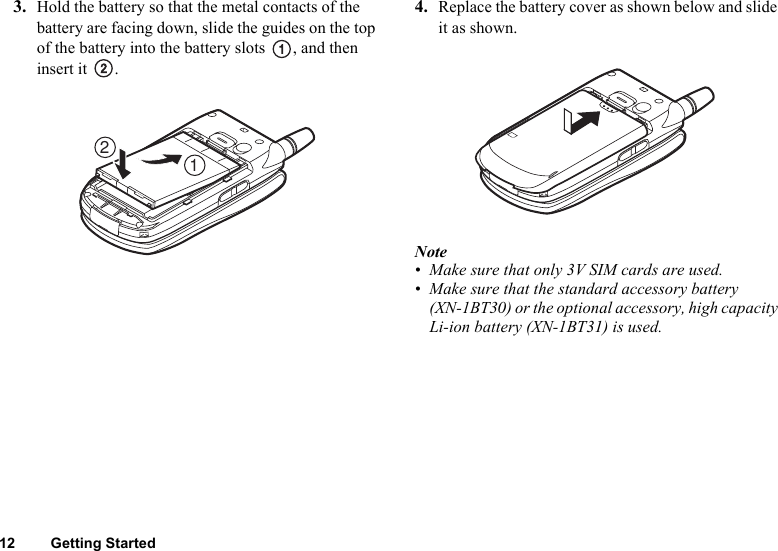 12 Getting Started3. Hold the battery so that the metal contacts of the battery are facing down, slide the guides on the top of the battery into the battery slots  , and then insert it  .4. Replace the battery cover as shown below and slide it as shown.Note• Make sure that only 3V SIM cards are used.• Make sure that the standard accessory battery (XN-1BT30) or the optional accessory, high capacity Li-ion battery (XN-1BT31) is used.21