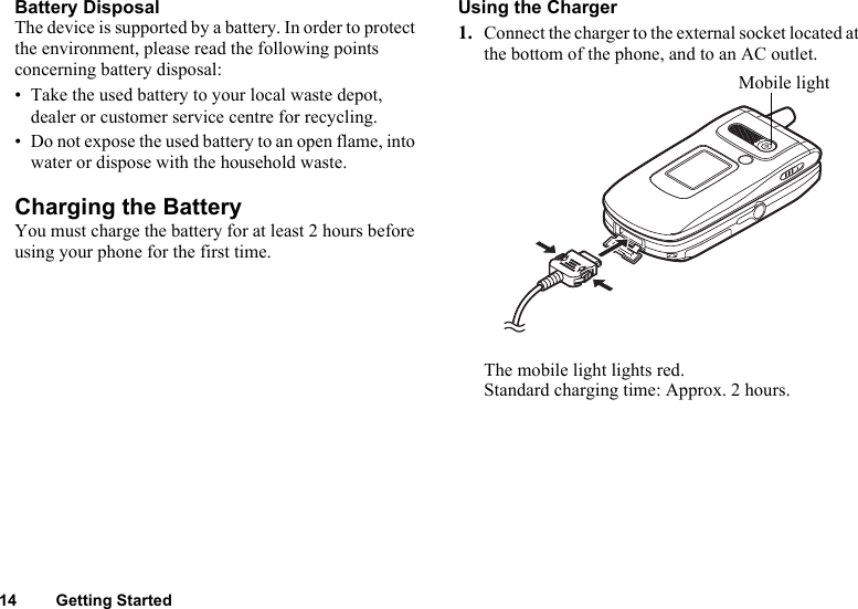 14 Getting StartedBattery DisposalThe device is supported by a battery. In order to protect the environment, please read the following points concerning battery disposal:• Take the used battery to your local waste depot, dealer or customer service centre for recycling.• Do not expose the used battery to an open flame, into water or dispose with the household waste.Charging the BatteryYou must charge the battery for at least 2 hours before using your phone for the first time.Using the Charger1. Connect the charger to the external socket located at the bottom of the phone, and to an AC outlet.The mobile light lights red. Standard charging time: Approx. 2 hours.Mobile light