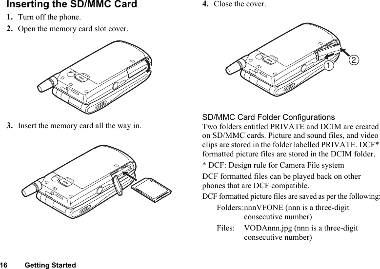 16 Getting StartedInserting the SD/MMC Card1. Turn off the phone.2. Open the memory card slot cover.3. Insert the memory card all the way in.4. Close the cover.SD/MMC Card Folder ConfigurationsTwo folders entitled PRIVATE and DCIM are created on SD/MMC cards. Picture and sound files, and video clips are stored in the folder labelled PRIVATE. DCF* formatted picture files are stored in the DCIM folder.* DCF: Design rule for Camera File systemDCF formatted files can be played back on other phones that are DCF compatible.DCF formatted picture files are saved as per the following:Folders:nnnVFONE (nnn is a three-digit consecutive number)Files: VODAnnn.jpg (nnn is a three-digit consecutive number)21