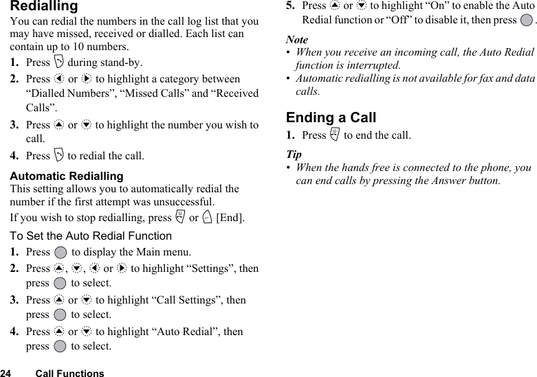24 Call FunctionsRediallingYou can redial the numbers in the call log list that you may have missed, received or dialled. Each list can contain up to 10 numbers.1. Press D during stand-by.2. Press c or d to highlight a category between “Dialled Numbers”, “Missed Calls” and “Received Calls”.3. Press a or b to highlight the number you wish to call.4. Press D to redial the call.Automatic RediallingThis setting allows you to automatically redial the number if the first attempt was unsuccessful.If you wish to stop redialling, press F or C [End].To Set the Auto Redial Function1. Press   to display the Main menu. 2. Press a, b, c or d to highlight “Settings”, then press   to select.3. Press a or b to highlight “Call Settings”, then press   to select.4. Press a or b to highlight “Auto Redial”, then press   to select.5. Press a or b to highlight “On” to enable the Auto Redial function or “Off” to disable it, then press  .Note• When you receive an incoming call, the Auto Redial function is interrupted.• Automatic redialling is not available for fax and data calls.Ending a Call1. Press F to end the call.Tip• When the hands free is connected to the phone, you can end calls by pressing the Answer button.