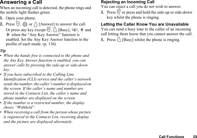Call Functions 25Answering a CallWhen an incoming call is detected, the phone rings and the mobile light flashes green.1. Open your phone.2. Press D,  or A [Answer] to answer the call.Or press any key except F, C [Busy], E, c and d when the “Any Key Answer” function is enabled. Set the Any Key Answer function in the profile of each mode. (p. 136)Tip• When the hands free is connected to the phone and the Any Key Answer function is enabled, you can answer calls by pressing the side-up or side-down key. • If you have subscribed to the Calling Line Identification (CLI) service and the caller’s network sends the number, the caller’s number is displayed on the screen. If the caller’s name and number are stored in the Contacts List, the caller’s name and phone number are displayed on the screen.• If the number is a restricted number, the display shows “Withheld”.• When receiving a call from the person whose picture is registered in the Contacts List, receiving display and the picture are displayed alternately.Rejecting an Incoming CallYou can reject a call you do not wish to answer.1. Press F or press and hold the side-up or side-down key whilst the phone is ringing.Letting the Caller Know You are UnavailableYou can send a busy tone to the caller of an incoming call letting them know that you cannot answer the call.1. Press C [Busy] whilst the phone is ringing.