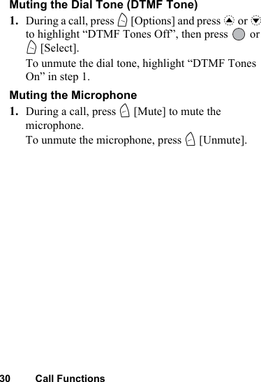 30 Call FunctionsMuting the Dial Tone (DTMF Tone)1. During a call, press A [Options] and press a or b to highlight “DTMF Tones Off”, then press   or A [Select].To unmute the dial tone, highlight “DTMF Tones On” in step 1.Muting the Microphone1. During a call, press C [Mute] to mute the microphone.To unmute the microphone, press C [Unmute].