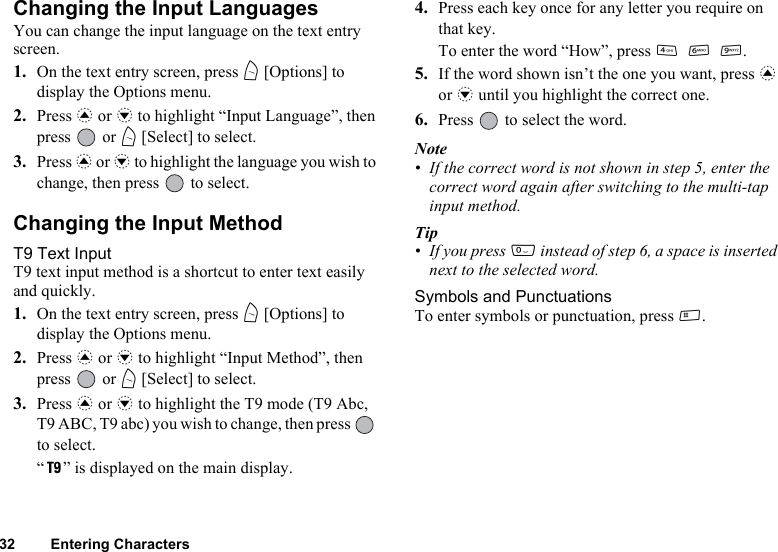 32 Entering CharactersChanging the Input LanguagesYou can change the input language on the text entry screen.1. On the text entry screen, press A [Options] to display the Options menu.2. Press a or b to highlight “Input Language”, then press  or A [Select] to select.3. Press a or b to highlight the language you wish to change, then press   to select.Changing the Input MethodT9 Text InputT9 text input method is a shortcut to enter text easily and quickly. 1. On the text entry screen, press A [Options] to display the Options menu.2. Press a or b to highlight “Input Method”, then press  or A [Select] to select.3. Press a or b to highlight the T9 mode (T9 Abc, T9 ABC, T9 abc) you wish to change, then press   to select.“ ” is displayed on the main display.4. Press each key once for any letter you require on that key.To enter the word “How”, press J L O.5. If the word shown isn’t the one you want, press a or b until you highlight the correct one.6. Press   to select the word.Note• If the correct word is not shown in step 5, enter the correct word again after switching to the multi-tap input method.Tip• If you press Q instead of step 6, a space is inserted next to the selected word.Symbols and PunctuationsTo enter symbols or punctuation, press R.