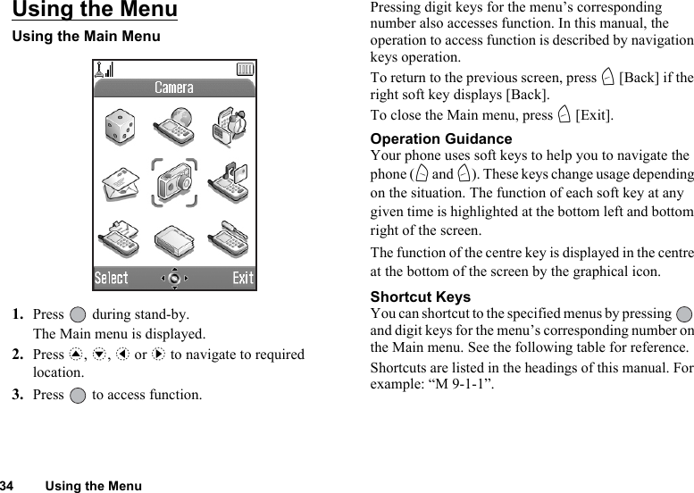 34 Using the MenuUsing the MenuUsing the Main Menu1. Press   during stand-by.The Main menu is displayed.2. Press a, b, c or d to navigate to required location.3. Press   to access function.Pressing digit keys for the menu’s corresponding number also accesses function. In this manual, the operation to access function is described by navigation keys operation.To return to the previous screen, press C [Back] if the right soft key displays [Back]. To close the Main menu, press C [Exit].Operation GuidanceYour phone uses soft keys to help you to navigate the phone (A and C). These keys change usage depending on the situation. The function of each soft key at any given time is highlighted at the bottom left and bottom right of the screen.The function of the centre key is displayed in the centre at the bottom of the screen by the graphical icon.Shortcut KeysYou can shortcut to the specified menus by pressing   and digit keys for the menu’s corresponding number on the Main menu. See the following table for reference.Shortcuts are listed in the headings of this manual. For example: “M 9-1-1”. 