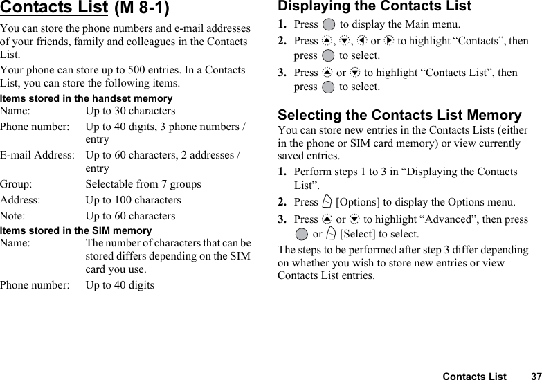 Contacts List 37Contacts List You can store the phone numbers and e-mail addresses of your friends, family and colleagues in the Contacts List.Your phone can store up to 500 entries. In a Contacts List, you can store the following items.Items stored in the handset memoryName: Up to 30 charactersPhone number: Up to 40 digits, 3 phone numbers / entryE-mail Address: Up to 60 characters, 2 addresses / entryGroup: Selectable from 7 groupsAddress: Up to 100 charactersNote: Up to 60 charactersItems stored in the SIM memoryName: The number of characters that can be stored differs depending on the SIM card you use.Phone number: Up to 40 digitsDisplaying the Contacts List1. Press   to display the Main menu.2. Press a, b, c or d to highlight “Contacts”, then press   to select.3. Press a or b to highlight “Contacts List”, then press   to select.Selecting the Contacts List MemoryYou can store new entries in the Contacts Lists (either in the phone or SIM card memory) or view currently saved entries.1. Perform steps 1 to 3 in “Displaying the Contacts List”.2. Press A [Options] to display the Options menu.3. Press a or b to highlight “Advanced”, then press  or A [Select] to select.The steps to be performed after step 3 differ depending on whether you wish to store new entries or view Contacts List entries.(M 8-1)